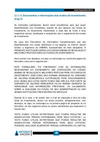 22
2.1.1.4. Documentos e informações dos fundos de Investimento
(Cap.V)
As instituições participantes devem tomar providências para que sejam
disponibilizados aos investidores, quando de seu ingresso nos fundos de
investimento, os documentos relacionados a cada tipo de fundo e seus
respectivos anexos, atualizados e compatíveis com o regulamento dos fundos
de investimento.
Na capa dos Formulários de Informações Complementares que são
disponibilizados nos canais eletrônicos e nas páginas na internet, devem
constar a logomarca da ANBIMA, acompanhada de texto obrigatório: A
PRESENTE INSTITUIÇÃO ADERIU AO CÓDIGO ANBIMA DE REGULAÇÃO E
MELHORES PRÁTICAS PARA OS FUNDOS DE INVESTIMENTO.
Deve constar com destaque, na capa, na contracapa ou na primeira página do
formulário, aviso com o seguinte teor:
ESTE FORMULÁRIO FOI PREPARADO COM AS INFORMAÇÕES
NECESSÁRIAS AO ATENDIMENTO DAS DISPOSIÇÕES DO CÓDIGO
ANBIMA DE REGULAÇÃO E MELHORES PRÁTICAS PARA OS FUNDOS DE
INVESTIMENTO, BEM COMO DAS NORMAS EMANADAS DA COMISSÃO
DE VALORES MOBILIÁRIOS.A AUTORIZAÇÃO PARA FUNCIONAMENTO
E/OU VENDA DAS COTAS DESTE FUNDO NÃO IMPLICA, POR PARTE DA
COMISSÃO DE VALORES MOBILIÁRIOS OU DA ANBIMA, GARANTIA DE
VERACIDADE DAS INFORMAÇÕES PRESTADAS, OU JULGAMENTO
SOBRE A QUALIDADE DO FUNDO, DE SEU ADMINISTRADOR OU DAS
DEMAIS INSTITUIÇÕES PRESTADORAS DE SERVIÇOS.
Quando for o caso, e de acordo com o nível de exposição a risco de cada
fundo de investimento, devem ser ainda incluídos, obrigatoriamente, com
destaque, na capa, na contracapa ou na primeira página do prospecto ou no
formulário, um dos seguintes avisos ou avisos semelhantes que expressem o
mesmo teor:
“ESTE FUNDO UTILIZA ESTRATÉGIAS QUE PODEM RESULTAR EM
SIGNIFICATIVAS PERDAS PATRIMONIAIS PARA SEUS COTISTAS.”; ou
“ESTE FUNDO UTILIZA ESTRATÉGIAS QUE PODEM RESULTAR EM
SIGNIFICATIVAS PERDAS PATRIMONIAIS PARA SEUS COTISTAS,
PODENDO INCLUSIVE ACARRETAR PERDAS SUPERIORES AO CAPITAL
 
