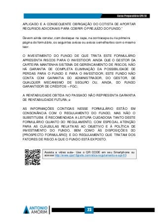 23
APLICADO E A CONSEQUENTE OBRIGAÇÃO DO COTISTA DE APORTAR
RECURSOS ADICIONAIS PARA COBRIR O PREJUÍZO DO FUNDO.”
Devem ainda constar, com destaque na capa, na contracapa ou na primeira
página do formulário, os seguintes avisos ou avisos semelhantes com o mesmo
teor:
O INVESTIMENTO DO FUNDO DE QUE TRATA ESTE FORMULÁRIO
APRESENTA RISCOS PARA O INVESTIDOR. AINDA QUE O GESTOR DA
CARTEIRA MANTENHA SISTEMA DE GERENCIAMENTO DE RISCOS, NÃO
HÁ GARANTIA DE COMPLETA ELIMINAÇÃO DA POSSIBILIDADE DE
PERDAS PARA O FUNDO E PARA O INVESTIDOR; ESTE FUNDO NÃO
CONTA COM GARANTIA DO ADMINISTRADOR, DO GESTOR, DE
QUALQUER MECANISMO DE SEGURO OU, AINDA, DO FUNDO
GARANTIDOR DE CRÉDITOS – FGC;
A RENTABILIDADE OBTIDA NO PASSADO NÃO REPRESENTA GARANTIA
DE RENTABILIDADE FUTURA; e
AS INFORMAÇÕES CONTIDAS NESSE FORMULÁRIO ESTÃO EM
CONSONÂNCIA COM O REGULAMENTO DO FUNDO, MAS NÃO O
SUBSTITUEM. É RECOMENDADA A LEITURA CUIDADOSA TANTO DESTE
FORMULÁRIO QUANTO DO REGULAMENTO, COM ESPECIAL ATENÇÃO
PARA AS CLÁUSULAS RELATIVAS AO OBJETIVO E À POLÍTICA DE
INVESTIMENTO DO FUNDO, BEM COMO ÀS DISPOSIÇÕES DO
[PROSPECTO FORMULÁRIO] E DO REGULAMENTO QUE TRATAM DOS
FATORES DE RISCO A QUE O FUNDO ESTÁ EXPOSTO.
Assista a vídeo aula– Use o QR CODE em seu Smartphone ou
acesse http://www.cpa10gratis.com/etica-regulamento-e-api-03
 