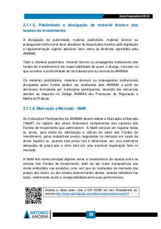 24
2.1.1.5. Publicidade e divulgação de material técnico dos
fundos de investimento
A divulgação de publicidade, material publicitário, material técnico ou
propaganda institucional deve obedecer às disposições trazidas pela legislação
e regulamentação vigente aplicável, bem como às diretrizes expedidas pela
ANBIMA.
Todo o material publicitário, material técnico ou propaganda institucional dos
fundos de investimento é de responsabilidade de quem o divulga, inclusive no
que se refere à conformidade de tal material com as normas da ANBIMA.
Os materiais publicitários, materiais técnicos ou propagandas institucionais
divulgados pelos fundos podem ser analisados pela ANBIMA a partir de
denúncias formuladas por instituições participantes, devendo tais denúncias
atender ao disposto no Código ANBIMA dos Processos de Regulação e
Melhores Práticas.
2.1.1.6. Marcação a Mercado - MaM
As Instituições Participantes da ANBIMA devem adotar a Marcação a Mercado
(“MaM”) no registro dos ativos financeiros componentes das carteiras dos
Fundos de Investimento que administrem. A MaM consiste em registrar todos
os ativos, para efeito de valorização e cálculo de cotas dos Fundos de
Investimento, pelos respectivos preços negociados no mercado em casos de
ativos líquidos ou, quando este preço não é observável, por uma estimativa
adequada de preço que o ativo teria em uma eventual negociação feita no
mercado.
A MaM tem como principal objetivo evitar a transferência de riqueza entre os
cotistas dos Fundos de Investimento, além de dar maior transparência aos
riscos embutidos nas posições, uma vez que as oscilações de mercado dos
preços dos ativos, ou dos fatores determinantes destes, estarão refletidas nas
cotas, melhorando assim a comparabilidade entre suas performances.
Assista a vídeo aula– Use o QR CODE em seu Smartphone ou
acesse http://www.cpa10gratis.com/etica-regulamento-e-api-04
 