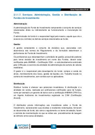 25
2.1.1.7. Serviços: Administração, Gestão e Distribuição de
Fundos de Investimento
Administração
A administração do Fundo de Investimento compreende o conjunto de serviços
relacionados direta ou indiretamente ao funcionamento e manutenção do
Fundo.
O administrador do fundo é o responsável legal pelo mesmo, aquele que cria e
executa (ou contrata) os demais serviços relacionados ao fundo.
Gestão
A gestão compreende o conjunto de decisões que, executadas com
observância dos termos do Regulamento e do formulário determinam a
performance do Fundo de Investimento.
Os profissionais que desempenham a atividade de gestão, possuindo poderes
para tomar decisão de investimento em nome dos Fundos, devem estar
certificados pela ANBIMA – Certificação CGA – e está devidamente autorizado
pela CVM para o exercício da atividade de administração de carteira de valores
mobiliários.
O gestor é o responsável pelo desempenho do fundo: compra e venda de
ativos, monitoramento dos riscos, gestão da liquidez, etc. Trabalha focado na
carteira de investimentos, sem contato com os aplicadores.
Distribuição
Distribuir fundos é oferecer aos potenciais investidores. A distribuição é a
atividade de venda, realizada por profissionais certificados para tal função,
como por exemplo um gerente de banco com a certificação ANBIMA CPA10 ou
um Agente Autônomo de Investimentos registrado na CVM (Certificação
Ancord).
O distribuidor presta informações aos investidores sobre o Fundo de
Investimento, esclarecendo suas dúvidas e recebendo reclamações; fornecem
os documentos do fundo, tais como o regulamento e o termo de adesão, fazem
o controle da movimentação no que se refere aos procedimentos de lavagem
de dinheiro entre outras atividades.
 