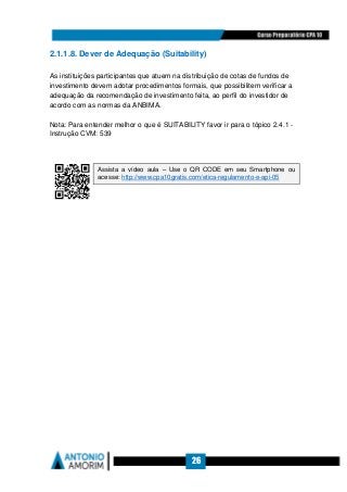 26
2.1.1.8. Dever de Adequação (Suitability)
As instituições participantes que atuem na distribuição de cotas de fundos de
investimento devem adotar procedimentos formais, que possibilitem verificar a
adequação da recomendação de investimento feita, ao perfil do investidor de
acordo com as normas da ANBIMA.
Nota: Para entender melhor o que é SUITABILITY favor ir para o tópico 2.4.1 -
Instrução CVM: 539
Assista a vídeo aula – Use o QR CODE em seu Smartphone ou
acesse: http://www.cpa10gratis.com/etica-regulamento-e-api-05
 
