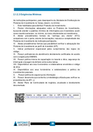 28
2.1.2.3 Exigências Mínimas
As instituições participantes, para desempenho da Atividade de Distribuição de
Produtos de Investimento no Varejo, devem, no mínimo:
I. Estar habilitadas para distribuir Produtos de Investimento;
II. Prestar informações adequadas sobre os Produtos de Investimento,
buscando atender a padrões mínimos de informações aos Investidores assim
como visando esclarecer, no mínimo, os riscos relacionados ao investimento;
III. Adotar procedimentos formais de “conheça seu cliente” (KYC)
compatíveis com o porte, volume de transações, natureza e complexidade dos
Produtos de Investimento da instituição participante,
IV. Adotar procedimentos formais que possibilitem verificar a adequação dos
Produtos de Investimento ao perfil do Investidor (API)
V. Indicar profissional responsável pelos cumprimentos das regras do
código;
VI. Possuir profissionais de atendimento devidamente certificados de acordo
com o exigido pela ANBIMA;
VII. Possuir política interna de capacitação no tocante a ética, segurança da
informação e lavagem de dinheiro entre outros temas.
VIII. Disponibilizar aos seus funcionários e colaboradores envolvidos o código
de ética
IX. Disponibilizar aos seus funcionários e colaboradores a política de
investimentos pessoais;
X. .Possuir política de segurança da informação
XI. Possuir documento que contenha a metodologia utilizada para verificar os
procedimentos de API ; e
XII. Adotar Plano de Continuidade de negócios, atualizado e devidamente
documentado.
Assista a vídeo aula– Use o QR CODE ou acesse:
http://www.cpa10gratis.com/etica-regulamento-e-api-05b/
 
