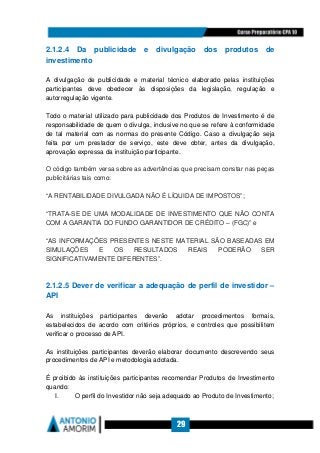 29
2.1.2.4 Da publicidade e divulgação dos produtos de
investimento
A divulgação de publicidade e material técnico elaborado pelas instituições
participantes deve obedecer às disposições da legislação, regulação e
autorregulação vigente.
Todo o material utilizado para publicidade dos Produtos de Investimento é de
responsabilidade de quem o divulga, inclusive no que se refere à conformidade
de tal material com as normas do presente Código. Caso a divulgação seja
feita por um prestador de serviço, este deve obter, antes da divulgação,
aprovação expressa da instituição participante.
O código também versa sobre as advertências que precisam constar nas peças
publicitárias tais como:
“A RENTABILIDADE DIVULGADA NÃO É LÍQUIDA DE IMPOSTOS”;
“TRATA-SE DE UMA MODALIDADE DE INVESTIMENTO QUE NÃO CONTA
COM A GARANTIA DO FUNDO GARANTIDOR DE CRÉDITO – (FGC)” e
“AS INFORMAÇÕES PRESENTES NESTE MATERIAL SÃO BASEADAS EM
SIMULAÇÕES E OS RESULTADOS REAIS PODERÃO SER
SIGNIFICATIVAMENTE DIFERENTES”.
2.1.2.5 Dever de verificar a adequação de perfil de investidor –
API
As instituições participantes deverão adotar procedimentos formais,
estabelecidos de acordo com critérios próprios, e controles que possibilitem
verificar o processo de API.
As instituições participantes deverão elaborar documento descrevendo seus
procedimentos de API e metodologia adotada.
É proibido às instituições participantes recomendar Produtos de Investimento
quando:
I. O perfil do Investidor não seja adequado ao Produto de Investimento;
 