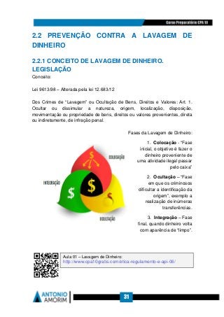 31
2.2 PREVENÇÃO CONTRA A LAVAGEM DE
DINHEIRO
2.2.1 CONCEITO DE LAVAGEM DE DINHEIRO.
LEGISLAÇÃO
Conceito:
Lei 9613/98 – Alterada pela lei 12.683/12
Dos Crimes de “Lavagem” ou Ocultação de Bens, Direitos e Valores: Art. 1.
Ocultar ou dissimular a natureza, origem, localização, disposição,
movimentação ou propriedade de bens, direitos ou valores provenientes, direta
ou indiretamente, de infração penal.
Fases da Lavagem de Dinheiro:
1. Colocação - “Fase
inicial, o objetivo é fazer o
dinheiro proveniente de
uma atividade ilegal passar
pelo caixa”
2. Ocultação – “Fase
em que os criminosos
dificultar a identificação da
origem”, exemplo a
realização de inúmeras
transferências.
3. Integração – Fase
final, quando dinheiro volta
com aparência de “limpo”.
Aula 01 – Lavagem de Dinheiro:
http://www.cpa10gratis.com/etica-regulamento-e-api-06/
 