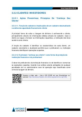 32
2.2.2 CLIENTES/ INVESTIDORES
2.2.2.1. Ações Preventivas: Princípios Do “Conheça Seu
Cliente”
2.2.2.1.1. Função do cadastro e implicações de um cadastro desatualizado
e análise da capacidade financeira do cliente
A principal forma de evitar a lavagem de dinheiro é conhecendo o cliente,
principalmente através de informações obtidas através do cadastro. Caso o
cliente se negue a fornecer as informações requeridas, a instituição não deve
aceitá-lo como cliente.
A função do cadastro é identificar as características de cada cliente, um
cadastro consistente e atualizado permitirá que o profissional e a instituição
financeira identifiquem operações suspeitas.
2.2.2.1.2 O princípio “conheça seu cliente” como forma de proteção da
instituição financeira e do profissional
O dever do profissional e da instituição financeira é o de identificar e comunicar
as operações suspeitas, fazendo isso ambos estarão protegidos de qualquer
penalidade civil ou administrativa caso tal operação seja classificada como
crime de lavagem de dinheiro.
Assista a vídeo aula – Use o QR CODE em seu Smartphone ou
acesse: http://www.cpa10gratis.com/etica-regulamento-e-api-06b
 