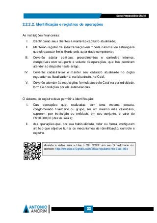 33
2.2.2.2. Identificação e registros de operações
As instituições financeiras:
I. Identificarão seus clientes e manterão cadastro atualizado;
II. Manterão registro de toda transação em moeda nacional ou estrangeira
que ultrapassar limite fixado pela autoridade competente;
III. Deverão adotar políticas, procedimentos e controles internos,
compatíveis com seu porte e volume de operações, que lhes permitam
atender ao disposto neste artigo;
IV. Deverão cadastrar-se e manter seu cadastro atualizado no órgão
regulador ou fiscalizador e, na falta deste, no Coaf.
V. Deverão atender às requisições formuladas pelo Coaf na periodicidade,
forma e condições por ele estabelecidas.
O sistema de registro deve permitir a identificação:
I. Das operações que, realizadas com uma mesma pessoa,
conglomerado financeiro ou grupo, em um mesmo mês calendário,
superem, por instituição ou entidade, em seu conjunto, o valor de
R$10.000,00 (dez mil reais);
II. das operações que, por sua habitualidade, valor ou forma, configurem
artifício que objetive burlar os mecanismos de identificação, controle e
registro.
Assista a vídeo aula – Use o QR CODE em seu Smartphone ou
acesse: http://www.cpa10gratis.com/etica-regulamento-e-api-06c
 