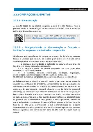 34
2.2.3 OPERAÇÕES SUSPEITAS
2.2.3.1 - Caracterização
A caracterização de operações suspeitas possui diversas facetas, mas a
principal delas é movimentação de recursos incompatível com a renda ou
patrimônio do agente econômico.
2.2.3.2 – Obrigatoriedade de Comunicação e Controle –
instituições empresas e autoridades competentes
Sujeitam-se aos mecanismos de controle de lavagem de dinheiro as pessoas
físicas e jurídicas que tenham, em caráter permanente ou eventual, como
atividade principal ou acessória, cumulativamente ou não:
I - a captação, intermediação e aplicação de recursos financeiros de
terceiros, em moeda nacional ou estrangeira;
II – a compra e venda de moeda estrangeira ou ouro como ativo
financeiro ou instrumento cambial;
III - a custódia, emissão, distribuição, liqüidação, negociação,
intermediação ou administração de títulos ou valores mobiliários.
Sujeitam-se às mesmas obrigações, as seguintes instituições (entre outras):
As bolsas (valores e futuros) e mercado balcão organizado; as corretoras de
seguros e as entidades de previdência complementar ou de capitalização; As
administradoras de cartões de crédito e as administradoras de consórcios; as
empresas de arrendamento mercantil (leasing) e as de fomento comercial
(factoring); as sociedades que efetuem distribuição de dinheiro ou quaisquer
bens móveis, imóveis, mercadorias, serviços, ou, ainda, concedam descontos
na sua aquisição, mediante sorteio ou método assemelhado; as pessoas físicas
ou jurídicas que comercializem joias, pedras e metais preciosos, objetos de
arte e antiguidades; as pessoas físicas ou jurídicas que comercializem bens de
luxo ou de alto valor. intermedeiem a sua comercialização ou exerçam
atividades que envolvam grande volume de recursos em espécie e as pessoas
físicas ou jurídicas que comercializem bens de alto valor de origem rural ou
animal.
Assista a vídeo aula – Use o QR CODE em seu Smartphone ou
acesse: http://www.cpa10gratis.com/etica-regulamento-e-api-06d
 
