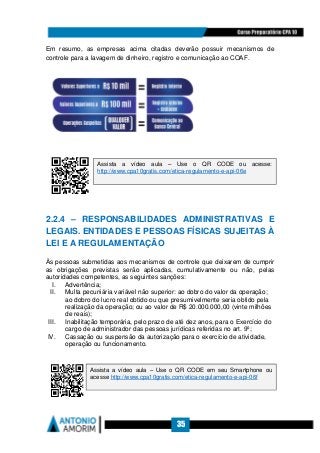 35
Em resumo, as empresas acima citadas deverão possuir mecanismos de
controle para a lavagem de dinheiro, registro e comunicação ao COAF.
2.2.4 – RESPONSABILIDADES ADMINISTRATIVAS E
LEGAIS. ENTIDADES E PESSOAS FÍSICAS SUJEITAS À
LEI E A REGULAMENTAÇÃO
Às pessoas submetidas aos mecanismos de controle que deixarem de cumprir
as obrigações previstas serão aplicadas, cumulativamente ou não, pelas
autoridades competentes, as seguintes sanções:
I. Advertência;
II. Multa pecuniária variável não superior: ao dobro do valor da operação;
ao dobro do lucro real obtido ou que presumivelmente seria obtido pela
realização da operação; ou ao valor de R$ 20.000.000,00 (vinte milhões
de reais);
III. Inabilitação temporária, pelo prazo de até dez anos, para o Exercício do
cargo de administrador das pessoas jurídicas referidas no art. 9º;
IV. Cassação ou suspensão da autorização para o exercício de atividade,
operação ou funcionamento.
Assista a vídeo aula – Use o QR CODE ou acesse:
http://www.cpa10gratis.com/etica-regulamento-e-api-06e
Assista a vídeo aula – Use o QR CODE em seu Smartphone ou
acesse http://www.cpa10gratis.com/etica-regulamento-e-api-06f
 