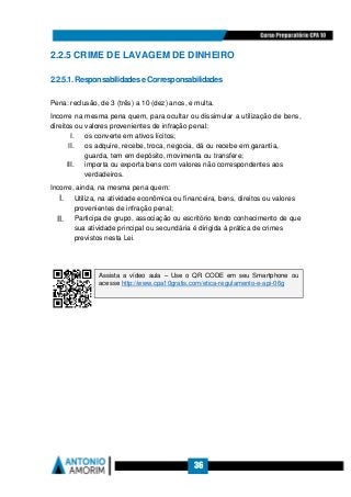 36
2.2.5 CRIME DE LAVAGEM DE DINHEIRO
2.2.5.1.ResponsabilidadeseCorresponsabilidades
Pena: reclusão, de 3 (três) a 10 (dez) anos, e multa.
Incorre na mesma pena quem, para ocultar ou dissimular a utilização de bens,
direitos ou valores provenientes de infração penal:
I. os converte em ativos lícitos;
II. os adquire, recebe, troca, negocia, dá ou recebe em garantia,
guarda, tem em depósito, movimenta ou transfere;
III. importa ou exporta bens com valores não correspondentes aos
verdadeiros.
Incorre, ainda, na mesma pena quem:
I. Utiliza, na atividade econômica ou financeira, bens, direitos ou valores
provenientes de infração penal;
II. Participa de grupo, associação ou escritório tendo conhecimento de que
sua atividade principal ou secundária é dirigida à prática de crimes
previstos nesta Lei.
Assista a vídeo aula – Use o QR CODE em seu Smartphone ou
acesse http://www.cpa10gratis.com/etica-regulamento-e-api-06g
 