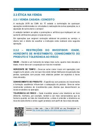 37
2.3 ÉTICA NA VENDA
2.3.1 VENDA CASADA: CONCEITO
A resolução 2878 do CMN diz “É vedada a contratação de quaisquer
operações condicionadas ou vinculadas à realização de outras operações ou à
aquisição de outros bens e serviços”.
A vedação também se aplica a promoções e artifícios que impliquem em um
aumento artificial dos preços e taxas de juros.
Em operações que exigirem contração adicional de produto ou serviço, o
cliente tem o direito de escolher a instituição onde realizará esta segunda
operação.
2.3.2 – RESTRIÇÕES DO INVESTIDOR: IDADE,
HORIZONTE DE INVESTIMENTO, CONHECIMENTO DO
PRODUTO E TOLERÂNCIA AO RISCO
IDADE – Devido a um horizonte de tempo mais curto, quanto mais elevada a
idade, menor deve ser a exposição ao risco do investidor.
HORIZONTE DE TEMPO – Deve-se evitar correr riscos em operações com
resgate curto prazo, uma vez que não existe tempo hábil para recuperação das
perdas, operações com prazos mais elásticos podem ser expostas a riscos
mais elevados.
CONHECIMENTO DO PRODUTO – Experiência com produtos de investimento
e formação acadêmica influenciam a adequação do produto. Deve-se evitar
recomendar produtos de investimentos para clientes que desconhecem os
riscos envolvidos na operação.
TOLERÂNCIA AO RISCO – Cada investidor possui uma tolerância ao risco
diferente, mulheres, por exemplo, tendem a ser mais conservadoras que os
homens quando se trata de investimentos, a ideia é entender a tolerância ao
risco de cada cliente e evitar sugerir produtos com perfil de risco mais elevado.
Assista a vídeo aula – Use o QR CODE em seu Smartphone ou
acesse http://www.cpa10gratis.com/etica-regulamento-e-api-07
 