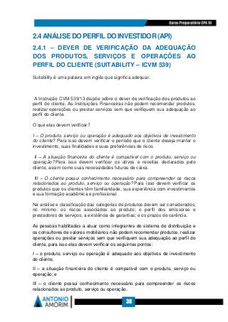 38
2.4 ANÁLISE DO PERFIL DO INVESTIDOR (API)
2.4.1 – DEVER DE VERIFICAÇÃO DA ADEQUAÇÃO
DOS PRODUTOS, SERVIÇOS E OPERAÇÕES AO
PERFIL DO CLIENTE (SUITABILITY – ICVM 539)
Suitability é uma palavra em inglês que significa adequar.
A Instrução CVM 539/13 dispõe sobre o dever de verificação dos produtos ao
perfil do cliente. As Instituições Financeiras não podem recomendar produtos,
realizar operações ou prestar serviços sem que verifiquem sua adequação ao
perfil do cliente.
O que elas devem verificar?
I – O produto, serviço ou operação é adequado aos objetivos de investimento
do cliente? Para isso devem verificar o período que o cliente deseja manter o
investimento, suas finalidades e suas preferências de risco.
II – A situação financeira do cliente é compatível com o produto, serviço ou
operação? Para isso devem verificar os ativos e receitas declarados pelo
cliente, assim como suas necessidades futuras de caixa.
III – O cliente possui conhecimento necessário para compreender os riscos
relacionados ao produto, serviço ou operação? Para isso devem verificar os
produtos que os clientes têm familiaridade, sua experiência com investimentos
e sua formação acadêmica e profissional.
Na análise e classificação das categorias de produtos devem ser considerados,
no mínimo: os riscos associados ao produto; o perfil dos emissores e
prestadores de serviços; a existência de garantias; e os prazos de carência.
As pessoas habilitadas a atuar como integrantes do sistema de distribuição e
os consultores de valores mobiliários não podem recomendar produtos, realizar
operações ou prestar serviços sem que verifiquem sua adequação ao perfil do
cliente, para isso elas devem verificar os seguintes pontos:
I – o produto, serviço ou operação é adequado aos objetivos de investimento
do cliente;
II – a situação financeira do cliente é compatível com o produto, serviço ou
operação; e
III – o cliente possui conhecimento necessário para compreender os riscos
relacionados ao produto, serviço ou operação.
 