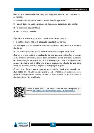 39
Na análise e classificação das categorias de produtos devem ser considerados,
no mínimo:
I – os riscos associados ao produto e seus ativos subjacentes;
II – o perfil dos emissores e prestadores de serviços associados ao produto;
III – a existência de garantias; e
IV – os prazos de carência.
É proibido recomendar produtos ou serviços ao cliente quando:
I – o perfil do cliente não seja adequado ao produto ou serviço;
II – não sejam obtidas as informações que permitam a identificação do perfil do
cliente; ou
III – as informações relativas ao perfil do cliente não estejam atualizadas.
Quando o cliente ordenar a realização de operações nas situações previstas
acima antes da primeira operação deve-se alertar o cliente acerca da ausência
ou desatualização de perfil ou da sua inadequação, com a indicação das
causas da divergência e obter declaração expressa do cliente de que está
ciente da ausência, desatualização ou inadequação de perfil.
O perfil dos clientes, assim como os produtos de investimento deverão ser
atualizados em intervalos não superiores a 24 meses. A obrigatoriedade de
verificar a adequação do produto, serviço ou operação não se aplica quando: o
cliente for investidor qualificado.
Assista a vídeo aula – Use o QR CODE em seu Smartphone ou
acesse http://www.cpa10gratis.com/etica-regulamento-e-api-08
 