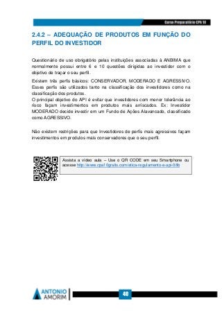 40
2.4.2 – ADEQUAÇÃO DE PRODUTOS EM FUNÇÃO DO
PERFIL DO INVESTIDOR
Questionário de uso obrigatório pelas instituições associadas à ANBIMA que
normalmente possui entre 6 e 10 questões dirigidas ao investidor com o
objetivo de traçar o seu perfil.
Existem três perfis básicos: CONSERVADOR, MODERADO E AGRESSIVO.
Esses perfis são utilizados tanto na classificação dos investidores como na
classificação dos produtos.
O principal objetivo do API é evitar que investidores com menor tolerância ao
risco façam investimentos em produtos mais arriscados. Ex: Investidor
MODERADO decide investir em um Fundo de Ações Alavancado, classificado
como AGRESSIVO.
Não existem restrições para que Investidores de perfis mais agressivos façam
investimentos em produtos mais conservadores que o seu perfil.
Assista a vídeo aula – Use o QR CODE em seu Smartphone ou
acesse http://www.cpa10gratis.com/etica-regulamento-e-api-08b
 