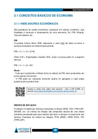42
3.1 CONCEITOS BÁSICOS DE ECONOMIA
3.1.1 INDICADORES ECONÔMICOS
São grandezas de caráter econômico, expressas em valores numéricos, cuja
finalidade é mensurar o desempenho de uma economia. Ex: PIB, Inflação,
Taxa de Câmbio, etc.
PIB
O produto Interno Bruto (PIB) representa o valor final de todos os bens e
serviços produzidos em determinado período.
PIB = C + I + G + (X-M)
Onde X-M = Exportações Líquidas (NX), assim na prova pode vir a seguinte
fórmula:
PIB = C + I + G + NX
Dicas:
- Tudo que é produzido no Brasil entra no cálculo do PIB, bens produzidos em
outros países não entram.
- O PIB pode ser calculado somando quanto foi agregado a cada etapa
produtiva até o produto final.
ÍNDICES DE INFLAÇÃO
A inflação é medida por diversas instituições no Brasil: IBGE, FGV, FIPE-USP,
DIEESE, etc. Os índices de inflação são compostos através de uma média
aritmética ponderada pelo peso relativo dos bens e serviços no orçamento das
famílias. Exemplos de índices de inflação: IPCA (IBGE), IGPM (FGV), IPC
(FIPE-USP).
Assista a vídeo aula sobre este assunto – Use o QR CODE ou
acesse: http://www.cpa10gratis.com/nocoes-de-economia-01/
 