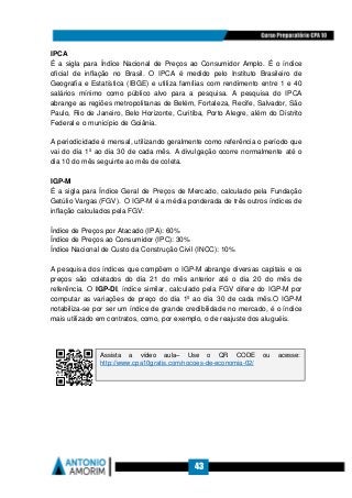 43
IPCA
É a sigla para Índice Nacional de Preços ao Consumidor Amplo. É o índice
oficial de inflação no Brasil. O IPCA é medido pelo Instituto Brasileiro de
Geografia e Estatística (IBGE) e utiliza famílias com rendimento entre 1 e 40
salários mínimo como público alvo para a pesquisa. A pesquisa do IPCA
abrange as regiões metropolitanas de Belém, Fortaleza, Recife, Salvador, São
Paulo, Rio de Janeiro, Belo Horizonte, Curitiba, Porto Alegre, além do Distrito
Federal e o município de Goiânia.
A periodicidade é mensal, utilizando geralmente como referência o período que
vai do dia 1º ao dia 30 de cada mês. A divulgação ocorre normalmente até o
dia 10 do mês seguinte ao mês de coleta.
IGP-M
É a sigla para Índice Geral de Preços de Mercado, calculado pela Fundação
Getúlio Vargas (FGV). O IGP-M é a média ponderada de três outros índices de
inflação calculados pela FGV:
Índice de Preços por Atacado (IPA): 60%
Índice de Preços ao Consumidor (IPC): 30%
Índice Nacional de Custo da Construção Civil (INCC): 10%
A pesquisa dos índices que compõem o IGP-M abrange diversas capitais e os
preços são coletados do dia 21 do mês anterior até o dia 20 do mês de
referência. O IGP-DI, índice similar, calculado pela FGV difere do IGP-M por
computar as variações de preço do dia 1º ao dia 30 de cada mês.O IGP-M
notabiliza-se por ser um índice de grande credibilidade no mercado, é o índice
mais utilizado em contratos, como, por exemplo, o de reajuste dos aluguéis.
Assista a vídeo aula– Use o QR CODE ou acesse:
http://www.cpa10gratis.com/nocoes-de-economia-02/
 