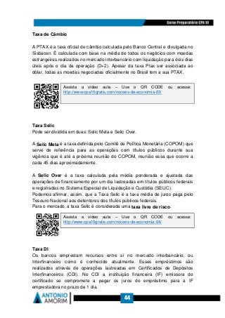 44
Taxa de Câmbio
A PTAX é a taxa oficial de câmbio calculada pelo Banco Central e divulgada no
Sisbacen. É calculada com base na média de todos os negócios com moedas
estrangeiras realizados no mercado interbancário com liquidação para dois dias
úteis após o dia da operação (D+2). Apesar da taxa Ptax ser associada ao
dólar, todas as moedas negociadas oficialmente no Brasil tem a sua PTAX.
Taxa Selic
Pode ser dividida em duas: Selic Meta e Selic Over.
A Selic Meta é a taxa definida pelo Comitê de Política Monetária (COPOM) que
serve de referência para as operações com títulos públicos durante sua
vigência que é até a próxima reunião do COPOM, reunião essa que ocorre a
cada 45 dias aproximadamente.
A Selic Over é a taxa calculada pela média ponderada e ajustada das
operações de financiamento por um dia lastreadas em títulos públicos federais
e registradas no Sistema Especial de Liquidação e Custódia (SELIC).
Podemos afirmar, assim, que a Taxa Selic é a taxa média de juros paga pelo
Tesouro Nacional aos detentores dos títulos públicos federais.
Para o mercado, a taxa Selic é considerada uma taxa livre de risco.
Taxa DI
Os bancos emprestam recursos entre si no mercado interbancário, ou
Interfinanceiro como é conhecido atualmente. Esses empréstimos são
realizados através de operações lastreadas em Certificados de Depósitos
Interfinanceiros (CDI). No CDI a instituição financeira (IF) emissora do
certificado se compromete a pagar os juros do empréstimo para a IF
emprestadora no prazo de 1 dia.
Assista a vídeo aula – Use o QR CODE ou acesse:
http://www.cpa10gratis.com/nocoes-de-economia-03/
Assista a vídeo aula – Use o QR CODE ou acesse:
http://www.cpa10gratis.com/nocoes-de-economia-04/
 