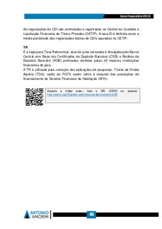 45
As negociações de CDI são controladas e registradas na Central de Custódia e
Liquidação Financeira de Títulos Privados (CETIP). A taxa DI é definida como a
média ponderada das negociações diárias de CDIs apuradas na CETIP.
TR
É a sigla para Taxa Referencial, taxa de juros calculada e divulgada pelo Banco
Central com Base nos Certificados de Depósito Bancário (CDB) e Recibos de
Depósito Bancário (RDB) prefixados emitidos pelas 30 maiores instituições
financeiros do país.
A TR é utilizada para correção das aplicações de poupança, Títulos da Dívida
Agrária (TDA), saldo do FGTS assim como o reajuste das prestações de
financiamento do Sistema Financeiro de Habitação (SFH).
Assista a vídeo aula– Use o QR CODE ou acesse:
http://www.cpa10gratis.com/nocoes-de-economia-05/
 