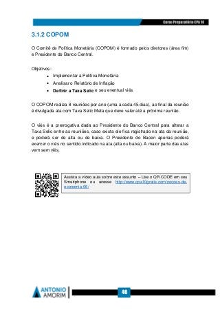 46
3.1.2 COPOM
O Comitê de Política Monetária (COPOM) é formado pelos diretores (área fim)
e Presidente do Banco Central.
Objetivos:
• Implementar a Política Monetária
• Analisar o Relatório de Inflação
• Definir a Taxa Selic e seu eventual viés
O COPOM realiza 8 reuniões por ano (uma a cada 45 dias), ao final da reunião
é divulgada ata com Taxa Selic Meta que deve valer até a próxima reunião.
O viés é a prerrogativa dada ao Presidente do Banco Central para alterar a
Taxa Selic entre as reuniões, caso exista ele fica registrado na ata da reunião,
e poderá ser de alta ou de baixa. O Presidente do Bacen apenas poderá
exercer o viés no sentido indicado na ata (alta ou baixa). A maior parte das atas
vem sem viés.
Assista a vídeo aula sobre este assunto – Use o QR CODE em seu
Smartphone ou acesse http://www.cpa10gratis.com/nocoes-de-
economia-06/
 