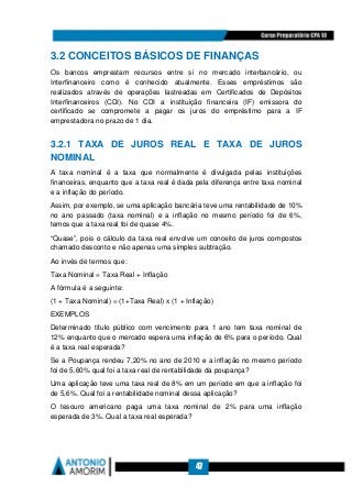 47
3.2 CONCEITOS BÁSICOS DE FINANÇAS
Os bancos emprestam recursos entre si no mercado interbancário, ou
Interfinanceiro como é conhecido atualmente. Esses empréstimos são
realizados através de operações lastreadas em Certificados de Depósitos
Interfinanceiros (CDI). No CDI a instituição financeira (IF) emissora do
certificado se compromete a pagar os juros do empréstimo para a IF
emprestadora no prazo de 1 dia.
3.2.1 TAXA DE JUROS REAL E TAXA DE JUROS
NOMINAL
A taxa nominal é a taxa que normalmente é divulgada pelas instituições
financeiras, enquanto que a taxa real é dada pela diferença entre taxa nominal
e a inflação do período.
Assim, por exemplo, se uma aplicação bancária teve uma rentabilidade de 10%
no ano passado (taxa nominal) e a inflação no mesmo período foi de 6%,
temos que a taxa real foi de quase 4%.
“Quase”, pois o cálculo da taxa real envolve um conceito de juros compostos
chamado desconto e não apenas uma simples subtração.
Ao invés de termos que:
Taxa Nominal = Taxa Real + Inflação
A fórmula é a seguinte:
(1 + Taxa Nominal) = (1+Taxa Real) x (1 + Inflação)
EXEMPLOS
Determinado título público com vencimento para 1 ano tem taxa nominal de
12% enquanto que o mercado espera uma inflação de 6% para o período. Qual
é a taxa real esperada?
Se a Poupança rendeu 7,20% no ano de 2010 e a inflação no mesmo período
foi de 5,60% qual foi a taxa real de rentabilidade da poupança?
Uma aplicação teve uma taxa real de 8% em um período em que a inflação foi
de 5,6%. Qual foi a rentabilidade nominal dessa aplicação?
O tesouro americano paga uma taxa nominal de 2% para uma inflação
esperada de 3%. Qual a taxa real esperada?
 
