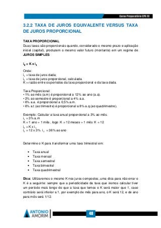 48
3.2.2 TAXA DE JUROS EQUIVALENTE VERSUS TAXA
DE JUROS PROPORCIONAL
TAXA PROPORCIONAL
Duas taxas são proporcionais quando, considerado o mesmo prazo e aplicação
inicial (capital), produzem o mesmo valor futuro (montante) em um regime de
JUROS SIMPLES.
i₂₂₂₂ = K x i₁₁₁₁
Onde:
i₁ = taxa de juros dada;
i₂ = taxa de juros proporcional, calculada.
K = razão entre os períodos da taxa proporcional e da taxa dada.
Taxa Proporcional:
• 1% ao mês (a.m) é proporcional a 12% ao ano (a.a).
• 2% ao semestre é proporcional a 4% a.a.
• 6% a.a. é proporcional a 0,5% a.m.
• 6% a.t (ao trimestre) é proporcional a 8% a.q.(ao quadrimestre).
Exemplo: Calcular a taxa anual proporcional a 3% ao mês.
i₁ = 3% a.m
K = 1 ano ÷ 1 mês , logo K = 12 meses ÷ 1 mês K = 12
i₂ = K x i₁
i₂ = 12 x 3% i₂ = 36% ao ano
Determine o K para transformar uma taxa trimestral em:
• Taxa anual
• Taxa mensal
• Taxa semestral
• Taxa bimestral
• Taxa quadrimestral
Dica: Utilizaremos o mesmo K nos juros compostos, uma dica para não errar o
K é a seguinte: sempre que a periodicidade da taxa que iremos calcular tiver
um período mais longo do que a taxa que temos o K será maior que 1, caso
contrário será inferior a 1, por exemplo de mês para ano, o K será 12, e de ano
para mês será 1/12.
 
