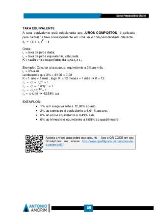 49
TAXA EQUIVALENTE
A taxa equivalente está relacionada aos JUROS COMPOSTOS, é aplicada
para calcular a taxa correspondente em uma série com periodicidade diferente.
࢏₂	 =	(૚ + 	࢏₁)ࡷ
− ૚
Onde:
i₁ = taxa de juros dada;
i₂ = taxa de juros equivalente, calculada.
K = razão entre os períodos da taxa	࢏₂	ࢋ	࢏₁.
Exemplo: Calcular a taxa anual equivalente a 3% ao mês.
i₁ = 3% a.m
Lembramos que 3% = 3/100 = 0,03
K = 1 ano ÷ 1 mês , logo K = 12 meses ÷ 1 mês K = 12
݅₂	 =	(1 + 	݅₁)௄
− 1
݅₂	 =	(1 + 	0,03)ଵଶ
− 1
݅₂	 =	(1,03)ଵଶ
− 1
݅₂ = 0,4258 42,58% a.a
EXEMPLOS:
• 1% a.m é equivalente a 12,68% ao ano.
• 2% ao semestre é equivalente a 4,04 % ao ano.
• 6% ao ano é equivalente a 0,49% a.m.
• 6% ao trimestre é equivalente a 8,08% ao quadrimestre
Assista a vídeo aula sobre este assunto – Use o QR CODE em seu
Smartphone ou acesse http://www.cpa10gratis.com/nocoes-de-
economia-09/
 
