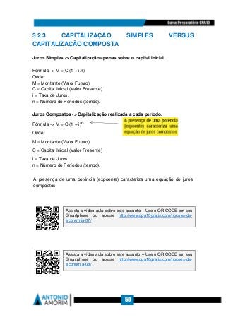 50
3.2.3 CAPITALIZAÇÃO SIMPLES VERSUS
CAPITALIZAÇÃO COMPOSTA
Juros Simples - Capitalização apenas sobre o capital inicial.
Fórmula - M = C (1 + i.n)
Onde:
M = Montante (Valor Futuro)
C = Capital Inicial (Valor Presente)
i = Taxa de Juros.
n = Número de Períodos (tempo).
Juros Compostos - Capitalização realizada a cada período.
Fórmula - M = C (1 + i)n
Onde:
M = Montante (Valor Futuro)
C = Capital Inicial (Valor Presente)
i = Taxa de Juros.
n = Número de Períodos (tempo).
A presença de uma potência (expoente) caracteriza uma equação de juros
compostos
Assista a vídeo aula sobre este assunto – Use o QR CODE em seu
Smartphone ou acesse http://www.cpa10gratis.com/nocoes-de-
economia-07/
Assista a vídeo aula sobre este assunto – Use o QR CODE em seu
Smartphone ou acesse http://www.cpa10gratis.com/nocoes-de-
economia-08/
 