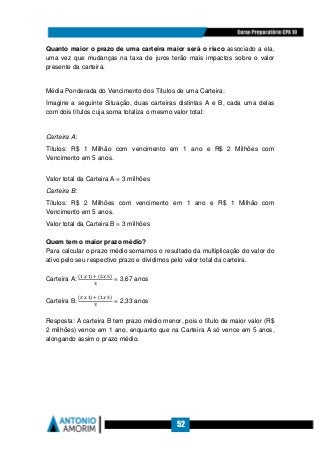 52
Quanto maior o prazo de uma carteira maior será o risco associado a ela,
uma vez que mudanças na taxa de juros terão mais impactos sobre o valor
presente da carteira.
Média Ponderada do Vencimento dos Títulos de uma Carteira:
Imagine a seguinte Situação, duas carteiras distintas A e B, cada uma delas
com dois títulos cuja soma totaliza o mesmo valor total:
Carteira A:
Títulos: R$ 1 Milhão com vencimento em 1 ano e R$ 2 Milhões com
Vencimento em 5 anos.
Valor total da Carteira A = 3 milhões
Carteira B:
Títulos: R$ 2 Milhões com vencimento em 1 ano e R$ 1 Milhão com
Vencimento em 5 anos.
Valor total da Carteira B = 3 milhões
Quem tem o maior prazo médio?
Para calcular o prazo médio somamos o resultado da multiplicação do valor do
ativo pelo seu respectivo prazo e dividimos pelo valor total da carteira.
Carteira A:
(ଵ	௫	ଵ)	ା	(ଶ	௫	ହ)	
ଷ
= 3,67 anos
Carteira B:
(ଶ	௫	ଵ)	ା	(ଵ	௫	ହ)	
ଷ
= 2,33 anos
Resposta: A carteira B tem prazo médio menor, pois o título de maior valor (R$
2 milhões) vence em 1 ano, enquanto que na Carteira A só vence em 5 anos,
alongando assim o prazo médio.
 