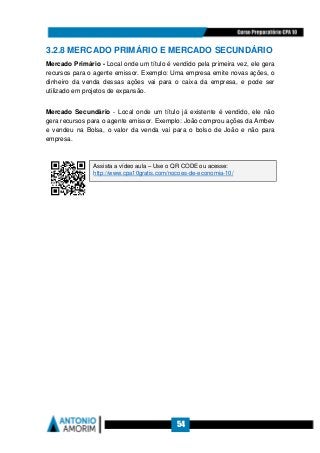 54
3.2.8 MERCADO PRIMÁRIO E MERCADO SECUNDÁRIO
Mercado Primário - Local onde um título é vendido pela primeira vez, ele gera
recursos para o agente emissor. Exemplo: Uma empresa emite novas ações, o
dinheiro da venda dessas ações vai para o caixa da empresa, e pode ser
utilizado em projetos de expansão.
Mercado Secundário - Local onde um título já existente é vendido, ele não
gera recursos para o agente emissor. Exemplo: João comprou ações da Ambev
e vendeu na Bolsa, o valor da venda vai para o bolso de João e não para
empresa.
Assista a vídeo aula – Use o QR CODE ou acesse:
http://www.cpa10gratis.com/nocoes-de-economia-10/
 