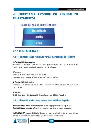 56
4.1 PRINCIPAIS FATORES DE ANÁLISE DE
INVESTIMENTOS
4.1.1 RENTABILIDADE
4.1.1.1 Rentabilidade Absoluta versus Rentabilidade Relativa
A Rentabilidade Absoluta
Expressa o retorno através de uma porcentagem ou um montante de
rendimento independente de qualquer outro indicador.
Exemplos:
O fundo X teve retorno de 15% em 2013
O investimento de Maria teve um retorno de R$ 120,00
A Rentabilidade Relativa
Expressa em porcentagem o retorno de um investimento em relação a um
benchmark.
Exemplo:
O CDB rendeu 98% da taxa DI (Relação entre o CDB e Taxa DI)
4.1.1.2 Rentabilidade bruta versus rentabilidade líquida
Rentabilidade Bruta = Rendimentos antes do pagamento de impostos.
Rentabilidade Líquida = Rendimentos após o pagamento de impostos.
IMPORTANTE: A rentabilidade divulgada pelos fundos é bruta, ou seja, deve-
se retirar os impostos para saber qual foi o efetivo rendimento.
 