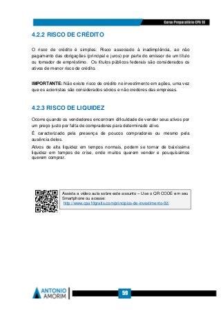 59
4.2.2 RISCO DE CRÉDITO
O risco de crédito é simples: Risco associado à inadimplência, ao não
pagamento das obrigações (principal e juros) por parte do emissor de um título
ou tomador de empréstimo. Os títulos públicos federais são considerados os
ativos de menor risco de crédito.
IMPORTANTE: Não existe risco de crédito no investimento em ações, uma vez
que os acionistas são considerados sócios e não credores das empresas.
4.2.3 RISCO DE LIQUIDEZ
Ocorre quando os vendedores encontram dificuldade de vender seus ativos por
um preço justo por falta de compradores para determinado ativo.
É caracterizado pela presença de poucos compradores ou mesmo pela
ausência deles.
Ativos de alta liquidez em tempos normais, podem se tornar de baixíssima
liquidez em tempos de crise, onde muitos querem vender e pouquíssimos
querem comprar.
Assista a vídeo aula sobre este assunto – Use o QR CODE em seu
Smartphone ou acesse:
http://www.cpa10gratis.com/principios-de-investimento-02/
 