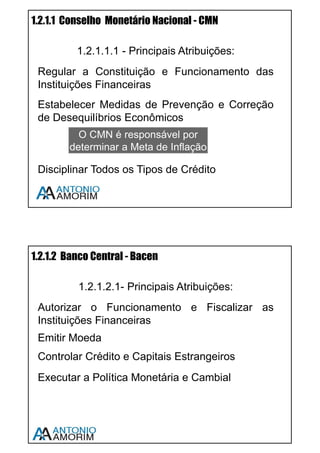 6
1.1 FUNÇÕES BÁSICAS
1.1.1 FUNÇÃO DOS INTERMEDIÁRIOS FINANCEIROS E
DEFINIÇÃO DE INTERMEDIAÇÃO FINANCEIRA
Intermediação Financeira é a atividade desenvolvida por instituições
financeiras que consiste em transferir recursos dos agentes econômicos
superavitários para os agentes econômicos deficitários.
Em outras palavras: o mercado financeiro tem como objetivo transferir
recursos da maneira mais eficiente possível dos agentes que possuem
recursos sobrando para os que precisam de recursos.
Os agentes econômicos superavitários (ou doadores) são famílias, empresas
ou governos que possuem recursos financeiros disponíveis para aplicação.
Os agentes econômicos deficitários (ou tomadores de recursos) são famílias,
empresas ou governos que precisam de recursos financeiros.
A função dos Intermediários Financeiros é promover o encontro desses
agentes com máxima eficiência (custos baixos e facilidade).
Assista a vídeo aula sobre este assunto – Use o QR CODE em seu
Smartphone ou acesse www.cpa10gratis.com/sistema-financeiro-01
 