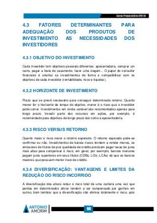60
4.3 FATORES DETERMINANTES PARA
ADEQUAÇÃO DOS PRODUTOS DE
INVESTIMENTO AS NECESSIDADES DOS
INVESTIDORES
4.3.1 OBJETIVO DO INVESTIMENTO
Cada investidor tem objetivos pessoais diferentes: aposentadoria, comprar um
carro, pagar a festa de casamento, fazer uma viagem... O papel do consultor
financeiro é orientar os investimentos de forma a compatibilizar com os
objetivos de cada investidor (rentabilidade, risco e liquidez).
4.3.2 HORIZONTE DE INVESTIMENTO
Prazo que se prevê necessário para conseguir determinado retorno. Quanto
menor for o horizonte de tempo do objetivo, menor é o risco que o investidor
pode correr. Investimentos em renda variável são recomendados apenas para
longo prazo. Investir parte dos recursos em ações, por exemplo, é
recomendado para objetivos de longo prazo tais como a aposentadoria.
4.3.3 RISCO VERSUS RETORNO
Quanto maior o risco maior o retorno esperado. O retorno esperado pode-se
confirmar ou não. Investimentos de baixos riscos tendem a render menos, os
emissores de títulos de pior qualidade de crédito precisam pagar taxas de juros
mais altas para compensar o risco, em geral, por exemplo, bancos menores
pagam juros superiores em seus títulos (CDBs, LCIs, LCAs) do que os bancos
maiores, que possuem menor risco de crédito.
4.3.4 DIVERSIFICAÇÃO: VANTAGENS E LIMITES DA
REDUÇÃO DO RISCO INCORRIDO
A diversificação dos ativos reduz o risco total de uma carteira uma vez que
perdas em determinados ativos tendem a ser compensado por ganhos em
outros, bom lembrar que a diversificação não elimina totalmente o risco, pois
 