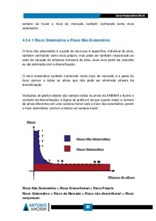 61
sempre vai haver o risco de mercado, também conhecido como risco
sistemático.
4.3.4.1 Risco Sistemático e Risco Não-Sistemático
O risco não sistemático é a parte do risco que é específica, individual do ativo,
também conhecido como risco próprio, mas pode ser também relacionado ao
setor de atuação da empresa emissora do ativo, esse risco pode ser reduzido
ou até eliminado com a diversificação.
O risco sistemático também conhecido como risco de mercado é a parte do
risco comum a todos os ativos que não pode ser eliminada através da
diversificação.
Variações do gráfico abaixo são sempre vistas na prova da ANBIMA e ilustra o
conceito de diversificação, a lógica do gráfico é de que quanto maior o número
de ativos diferentes em uma carteira menor será o risco não sistemático, porém
o risco sistemático (comum a todos) vai sempre existir.
Risco Não Sistemático = Risco Diversificável = Risco Próprio
Risco Sistemático = Risco de Mercado = Risco não diversificável = Risco
conjuntural.
 