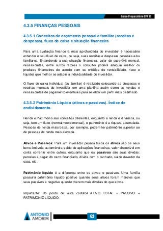 62
4.3.5 FINANÇAS PESSOAIS
4.3.5.1 Conceitos de orçamento pessoal e familiar (receitas e
despesas), fluxo de caixa e situação financeira
Para uma avaliação financeira mais aprofundada do investidor é necessário
entender o seu fluxo de caixa, ou seja, suas receitas e despesas pessoais e/ou
familiares. Entendendo a sua situação financeira, valor do superávit mensal,
necessidades, entre outros fatores o consultor poderá adequar melhor os
produtos financeiros de acordo com os critérios de rentabilidade, risco e
liquidez que melhor se adapte a individualidade do investidor.
O fluxo de caixa individual (ou familiar) é realizado colocando as despesas e
receitas mensais do investidor em uma planilha assim como as rendas e
necessidades de pagamento eventuais para se obter um perfil mais detalhado.
4.3.5.2 Patrimônio Líquido (ativos e passivos). Índice de
endividamento.
Renda e Patrimônio são conceitos diferentes, enquanto a renda é dinâmica, ou
seja, tem um fluxo (normalmente mensal), o patrimônio é a riqueza acumulada.
Pessoas de renda mais baixa, por exemplo, podem ter patrimônio superior ao
de pessoas de renda mais elevada.
Ativos e Passivos: Para um investidor pessoa física os ativos são os seus
bens: imóveis, automóveis, saldo de aplicações financeiras, valor disponível em
conta corrente entre outros, enquanto que os passivos são suas dívidas:
parcelas a pagar do carro financiado, dívida com o cunhado, saldo devedor da
casa, etc.
Patrimônio líquido é a diferença entre os ativos e passivos. Uma família
possuirá patrimônio líquido positivo quando seus ativos foram maiores que
seus passivos e negativo quando tiverem mais dívidas do que ativos.
Importante: Do ponto de vista contábil ATIVO TOTAL = PASSIVO +
PATRIMÔNIO LÍQUIDO.
 