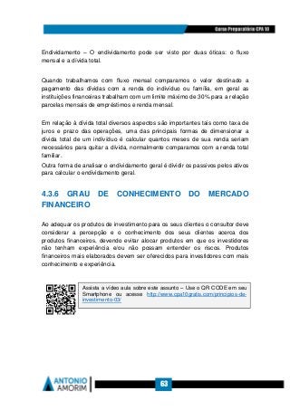 63
Endividamento – O endividamento pode ser visto por duas óticas: o fluxo
mensal e a dívida total.
Quando trabalhamos com fluxo mensal comparamos o valor destinado a
pagamento das dívidas com a renda do indivíduo ou família, em geral as
instituições financeiras trabalham com um limite máximo de 30% para a relação
parcelas mensais de empréstimos e renda mensal.
Em relação à dívida total diversos aspectos são importantes tais como taxa de
juros e prazo das operações, uma das principais formas de dimensionar a
dívida total de um indivíduo é calcular quantos meses de sua renda seriam
necessários para quitar a dívida, normalmente comparamos com a renda total
familiar.
Outra forma de analisar o endividamento geral é dividir os passivos pelos ativos
para calcular o endividamento geral.
4.3.6 GRAU DE CONHECIMENTO DO MERCADO
FINANCEIRO
Ao adequar os produtos de investimento para os seus clientes o consultor deve
considerar a percepção e o conhecimento dos seus clientes acerca dos
produtos financeiros, devendo evitar alocar produtos em que os investidores
não tenham experiência e/ou não possam entender os riscos. Produtos
financeiros mais elaborados devem ser oferecidos para investidores com mais
conhecimento e experiência.
Assista a vídeo aula sobre este assunto – Use o QR CODE em seu
Smartphone ou acesse http://www.cpa10gratis.com/principios-de-
investimento-03/
 