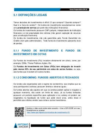 65
5.1 DEFINIÇÕES LEGAIS
Tomar decisões de investimentos é difícil: O que comprar? Quando comprar?
Qual é a hora de vender? Os fundos de investimento caracterizam-se como
uma prestação de serviço por parte das instituições financeiras.
Os fundos de investimento possuem CNPJ próprio, independente da instituição
financeira e é de propriedade dos cotistas (não geram captação de recursos
para a instituição financeira).
Os fundos de investimentos não são garantidos pelo Fundo Garantidor de
Crédito (nem pelo administrador). Todo fundo de investimento apresenta risco
de perdas.
5.1.1 FUNDO DE INVESTIMENTO E FUNDO DE
INVESTIMENTO EM COTAS
Os Fundos de Investimento (FIs) investem diretamente em ativos, como, por
exemplo, CDBs, Títulos Públicos, Ações, Etc.
Os Fundos de Investimento em Cotas (FICs) tem obrigação de investir
pelo menos 95% do seu patrimônio em cotas de outros fundos, ou seja,
são fundos que investem em outros fundos.
5.1.2 CONDOMÍNIO. FUNDOS ABERTOS E FECHADOS
Os fundos são organizados sob o regime de condomínio, isso implica que os
seus participantes (cotistas) possuem direitos e deveres iguais.
Os fundos abertos são aqueles em que os cotistas podem aplicar e resgatar a
qualquer momento, não existe um limite de cotas. Já os fundos fechados
possuem um período específico para aplicação e os valores só podem ser
resgatados na liquidação do fundo que pode durar anos, antes disso é
permitido aos cotistas vender suas cotas a outros investidores.
Assista a vídeo aula sobre este assunto – Use o QR CODE em seu
Smartphone ou acesse:
http://www.cpa10gratis.com/fundos-de-investimento-01/
 