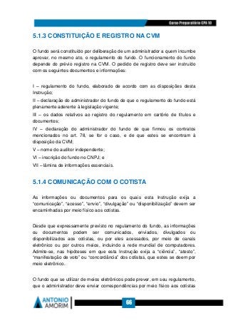 66
5.1.3 CONSTITUIÇÃO E REGISTRO NA CVM
O fundo será constituído por deliberação de um administrador a quem incumbe
aprovar, no mesmo ato, o regulamento do fundo. O funcionamento do fundo
depende do prévio registro na CVM. O pedido de registro deve ser instruído
com os seguintes documentos e informações:
I – regulamento do fundo, elaborado de acordo com as disposições desta
Instrução;
II – declaração do administrador do fundo de que o regulamento do fundo está
plenamente aderente à legislação vigente;
III – os dados relativos ao registro do regulamento em cartório de títulos e
documentos;
IV – declaração do administrador do fundo de que firmou os contratos
mencionados no art. 78, se for o caso, e de que estes se encontram à
disposição da CVM;
V – nome do auditor independente;
VI – inscrição do fundo no CNPJ; e
VII – lâmina de informações essenciais.
5.1.4 COMUNICAÇÃO COM O COTISTA
As informações ou documentos para os quais esta Instrução exija a
“comunicação”, “acesso”, “envio”, “divulgação” ou “disponibilização” devem ser
encaminhadas por meio físico aos cotistas.
Desde que expressamente previsto no regulamento do fundo, as informações
ou documentos podem ser comunicados, enviados, divulgados ou
disponibilizados aos cotistas, ou por eles acessados, por meio de canais
eletrônico ou por outros meios, incluindo a rede mundial de computadores.
Admite-se, nas hipóteses em que esta Instrução exija a “ciência”, “atesto”,
“manifestação de voto” ou “concordância” dos cotistas, que estes se deem por
meio eletrônico.
O fundo que se utilizar de meios eletrônicos pode prever, em seu regulamento,
que o administrador deve enviar correspondências por meio físico aos cotistas
 