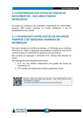 68
5.1.6 PROPRIEDADE DOS ATIVOS DE FUNDOS DE
INVESTIMENTOS – EXCLUINDO FUNDOS
IMOBILIÁRIOS
Os fundos de investimento são instituições independentes do administrador,
possuem CNPJ próprio (excluindo os Fundos Imobiliários) e são de
propriedade dos seus cotistas.
5.1.7 SEGREGAÇÃO ENTRE GESTÃO DE RECURSOS
PRÓPRIOS E DE TERCEIROS: BARREIRA DE
INFORMAÇÃO
Para evitar situações de conflitos de interesse, a CVM obriga que a Instituição
Financeira (IF) realize a segregação das atividades de gestão de recursos de
terceiros (fundos de investimento) da gestão de recursos próprios.
Este conceito de separação é conhecido como Chinese Wall (Muralha da
China).
Esta segregação pode realizada de duas formas:
1. A IF cria uma diretoria independente para gestão dos fundos de
investimento; ou
2. A IF contrata uma empresa para realizar a gestão dos fundos.
Assista a vídeo aula sobre este assunto – Use o QR CODE em seu
smartphone ou acesse:
http://www.cpa10gratis.com/fundos-de-investimento-03/
 