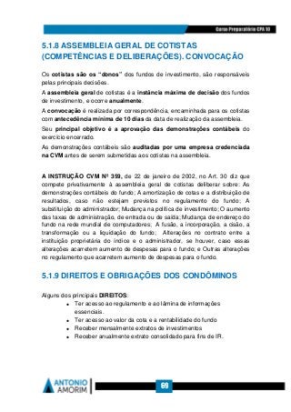 69
5.1.8 ASSEMBLEIA GERAL DE COTISTAS
(COMPETÊNCIAS E DELIBERAÇÕES). CONVOCAÇÃO
Os cotistas são os “donos” dos fundos de investimento, são responsáveis
pelas principais decisões.
A assembleia geral de cotistas é a instância máxima de decisão dos fundos
de investimento, e ocorre anualmente.
A convocação é realizada por correspondência, encaminhada para os cotistas
com antecedência mínima de 10 dias da data de realização da assembleia.
Seu principal objetivo é a aprovação das demonstrações contábeis do
exercício encerrado.
As demonstrações contábeis são auditadas por uma empresa credenciada
na CVM antes de serem submetidas aos cotistas na assembleia.
A INSTRUÇÃO CVM Nº 359, de 22 de janeiro de 2002, no Art. 30 diz que
compete privativamente à assembleia geral de cotistas deliberar sobre: As
demonstrações contábeis do fundo; A amortização de cotas e a distribuição de
resultados, caso não estejam previstos no regulamento do fundo; A
substituição do administrador; Mudança na política de investimento; O aumento
das taxas de administração, de entrada ou de saída; Mudança de endereço do
fundo na rede mundial de computadores; A fusão, a incorporação, a cisão, a
transformação ou a liquidação do fundo; Alterações no contrato entre a
instituição proprietária do índice e o administrador, se houver, caso essas
alterações acarretem aumento de despesas para o fundo; e Outras alterações
no regulamento que acarretem aumento de despesas para o fundo.
5.1.9 DIREITOS E OBRIGAÇÕES DOS CONDÔMINOS
Alguns dos principais DIREITOS:
• Ter acesso ao regulamento e ao lâmina de informações
essenciais.
• Ter acesso ao valor da cota e a rentabilidade do fundo
• Receber mensalmente extratos de investimentos
• Receber anualmente extrato consolidado para fins de IR.
 