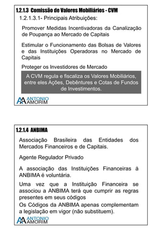 7
1.2 ESTRUTURA
O sistema financeiro nacional é formado por órgãos de regulação, que “tomam
conta” do mercado, instituições que participam da intermediação, tais como
bancos, corretoras e bolsas, e ainda por câmaras de compensação tais como a
CETIP e a SELIC.
1.2.1 ÓRGÃOS DE REGULAÇÃO, AUTO-REGULAÇÃO E
FISCALIZAÇÃO
1.2.1.1 Conselho Monetário Nacional - CMN
Autoridade Máxima do Sistema Financeiro Nacional, composto por três
membros: Ministro da Fazenda, Ministro do Planejamento e Presidente do
Banco Central. É um órgão normativo, cria regras, não executa, ou seja não
fiscaliza, não impõem multas, não age diretamente.
Principais Atribuições:
• Regular a Constituição e
Funcionamento das Instituições
Financeiras;
• Estabelecer Medidas de
Prevenção e Correção de
Desequilíbrios Econômicos;
• Disciplinar Todos os Tipos de
Crédito
Importante: O CMN é responsável por determinar a meta de inflação.
Assista a vídeo aula sobre este assunto – Use o QR CODE em seu
Smartphone ou acesse www.cpa10gratis.com/sistema-financeiro-02
Assista a vídeo aula Use o QR CODE em seu Smartphone ou
acesse www.cpa10gratis.com/sistema-financeiro-03
 