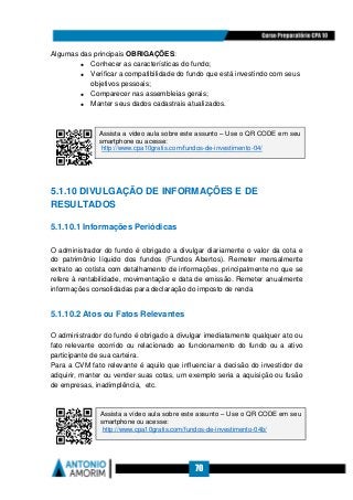 70
Algumas das principais OBRIGAÇÕES:
• Conhecer as características do fundo;
• Verificar a compatibilidade do fundo que está investindo com seus
objetivos pessoais;
• Comparecer nas assembleias gerais;
• Manter seus dados cadastrais atualizados.
5.1.10 DIVULGAÇÃO DE INFORMAÇÕES E DE
RESULTADOS
5.1.10.1 Informações Periódicas
O administrador do fundo é obrigado a divulgar diariamente o valor da cota e
do patrimônio líquido dos fundos (Fundos Abertos). Remeter mensalmente
extrato ao cotista com detalhamento de informações, principalmente no que se
refere à rentabilidade, movimentação e data de emissão. Remeter anualmente
informações consolidadas para declaração do imposto de renda
5.1.10.2 Atos ou Fatos Relevantes
O administrador do fundo é obrigado a divulgar imediatamente qualquer ato ou
fato relevante ocorrido ou relacionado ao funcionamento do fundo ou a ativo
participante de sua carteira.
Para a CVM fato relevante é aquilo que influenciar a decisão do investidor de
adquirir, manter ou vender suas cotas, um exemplo seria a aquisição ou fusão
de empresas, inadimplência, etc.
Assista a vídeo aula sobre este assunto – Use o QR CODE em seu
smartphone ou acesse:
http://www.cpa10gratis.com/fundos-de-investimento-04/
Assista a vídeo aula sobre este assunto – Use o QR CODE em seu
smartphone ou acesse:
http://www.cpa10gratis.com/fundos-de-investimento-04b/
 