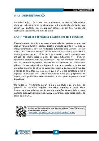 71
5.1.11 ADMINISTRAÇÃO
A administração do fundo compreende o conjunto de serviços relacionados
direta ou indiretamente ao funcionamento e à manutenção do fundo, que
podem ser prestados pelo próprio administrador ou por terceiros por ele
contratados, por escrito, em nome do fundo.
5.1.11.1 Vedações e obrigações do Administrador e do Gestor
É vedado ao administrador e ao gestor, no que aplicável, praticar os seguintes
atos em nome do fundo: I – receber depósito em conta corrente; II – contrair ou
efetuar empréstimos, salvo em modalidade autorizada pela CVM; III – prestar
fiança, aval, aceite ou coobrigar-se sob qualquer outra forma, ressalvada a
hipótese prevista no art. 125, inciso V; IV – vender cotas à prestação, sem
prejuízo da integralização a prazo de cotas subscritas; V – prometer
rendimento predeterminado aos cotistas; VI – realizar operações com ações
fora de mercado organizado, ressalvadas as hipóteses de distribuições
públicas, de exercício de direito de preferência e de conversão de debêntures
em ações, exercício de bônus de subscrição, negociação de ações vinculadas
a acordo de acionistas e nos casos em que a CVM tenha concedido prévia e
expressa autorização; VII – utilizar recursos do fundo para pagamento de
seguro contra perdas financeiras de cotistas; e VIII – praticar qualquer ato de
liberalidade.
Os fundos de investimento podem utilizar seus ativos para prestação de
garantias de operações próprias, bem como emprestar e tomar ativos
financeiros em empréstimo, desde que tais operações de empréstimo sejam
cursadas exclusivamente por meio de serviço autorizado pelo Banco Central do
Brasil ou pela CVM.
Assista a vídeo aula sobre este assunto – Use o QR CODE em seu
smartphone ou acesse:
http://www.cpa10gratis.com/fundos-de-investimento-04c/
 