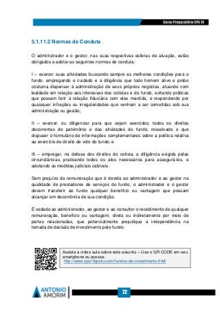 72
5.1.11.2 Normas de Conduta
O administrador e o gestor, nas suas respectivas esferas de atuação, estão
obrigados a adotar as seguintes normas de conduta:
I – exercer suas atividades buscando sempre as melhores condições para o
fundo, empregando o cuidado e a diligência que todo homem ativo e probo
costuma dispensar à administração de seus próprios negócios, atuando com
lealdade em relação aos interesses dos cotistas e do fundo, evitando práticas
que possam ferir a relação fiduciária com eles mantida, e respondendo por
quaisquer infrações ou irregularidades que venham a ser cometidas sob sua
administração ou gestão;
II – exercer, ou diligenciar para que sejam exercidos, todos os direitos
decorrentes do patrimônio e das atividades do fundo, ressalvado o que
dispuser o formulário de informações complementares sobre a política relativa
ao exercício de direito de voto do fundo; e
III – empregar, na defesa dos direitos do cotista, a diligência exigida pelas
circunstâncias, praticando todos os atos necessários para assegurá-los, e
adotando as medidas judiciais cabíveis.
Sem prejuízo da remuneração que é devida ao administrador e ao gestor na
qualidade de prestadores de serviços do fundo, o administrador e o gestor
devem transferir ao fundo qualquer benefício ou vantagem que possam
alcançar em decorrência de sua condição.
É vedado ao administrador, ao gestor e ao consultor o recebimento de qualquer
remuneração, benefício ou vantagem, direta ou indiretamente por meio de
partes relacionadas, que potencialmente prejudique a independência na
tomada de decisão de investimento pelo fundo.
Assista a vídeo aula sobre este assunto – Use o QR CODE em seu
smartphone ou acesse:
http://www.cpa10gratis.com/fundos-de-investimento-04d/
 