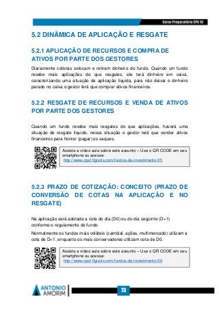 73
5.2 DINÂMICA DE APLICAÇÃO E RESGATE
5.2.1 APLICAÇÃO DE RECURSOS E COMPRA DE
ATIVOS POR PARTE DOS GESTORES
Diariamente cotistas colocam e retiram dinheiro do fundo. Quando um fundo
recebe mais aplicações do que resgates, ele terá dinheiro em caixa,
caracterizando uma situação de aplicação líquida, para não deixar o dinheiro
parado no caixa o gestor terá que comprar ativos financeiros.
5.2.2 RESGATE DE RECURSOS E VENDA DE ATIVOS
POR PARTE DOS GESTORES
Quando um fundo recebe mais resgates do que aplicações, haverá uma
situação de resgate líquido, nessa situação o gestor terá que vender ativos
financeiros para honrar (pagar) os saques.
5.2.3 PRAZO DE COTIZAÇÃO: CONCEITO (PRAZO DE
CONVERSÃO DE COTAS NA APLICAÇÃO E NO
RESGATE)
Na aplicação será adotada a cota do dia (D0) ou do dia seguinte (D+1)
conforme o regulamento do fundo.
Normalmente os fundos mais voláteis (cambial, ações, multimercado) utilizam a
cota de D+1, enquanto os mais conservadores utilizam cota de D0.
Assista a vídeo aula sobre este assunto – Use o QR CODE em seu
smartphone ou acesse:
http://www.cpa10gratis.com/fundos-de-investimento-05
Assista a vídeo aula sobre este assunto – Use o QR CODE em seu
smartphone ou acesse:
http://www.cpa10gratis.com/fundos-de-investimento-06
 