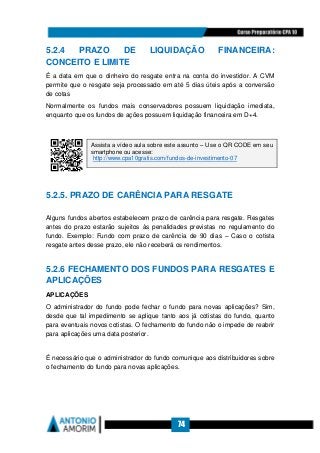 74
5.2.4 PRAZO DE LIQUIDAÇÃO FINANCEIRA:
CONCEITO E LIMITE
É a data em que o dinheiro do resgate entra na conta do investidor. A CVM
permite que o resgate seja processado em até 5 dias úteis após a conversão
de cotas
Normalmente os fundos mais conservadores possuem liquidação imediata,
enquanto que os fundos de ações possuem liquidação financeira em D+4.
5.2.5. PRAZO DE CARÊNCIA PARA RESGATE
Alguns fundos abertos estabelecem prazo de carência para resgate. Resgates
antes do prazo estarão sujeitos às penalidades previstas no regulamento do
fundo. Exemplo: Fundo com prazo de carência de 90 dias – Caso o cotista
resgate antes desse prazo, ele não receberá os rendimentos.
5.2.6 FECHAMENTO DOS FUNDOS PARA RESGATES E
APLICAÇÕES
APLICAÇÕES
O administrador do fundo pode fechar o fundo para novas aplicações? Sim,
desde que tal impedimento se aplique tanto aos já cotistas do fundo, quanto
para eventuais novos cotistas. O fechamento do fundo não o impede de reabrir
para aplicações uma data posterior.
É necessário que o administrador do fundo comunique aos distribuidores sobre
o fechamento do fundo para novas aplicações.
Assista a vídeo aula sobre este assunto – Use o QR CODE em seu
smartphone ou acesse:
http://www.cpa10gratis.com/fundos-de-investimento-07
 