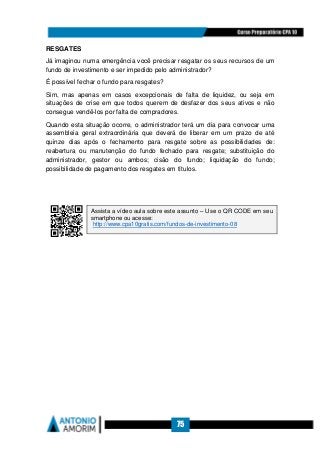 75
RESGATES
Já imaginou numa emergência você precisar resgatar os seus recursos de um
fundo de investimento e ser impedido pelo administrador?
É possível fechar o fundo para resgates?
Sim, mas apenas em casos excepcionais de falta de liquidez, ou seja em
situações de crise em que todos querem de desfazer dos seus ativos e não
consegue vendê-los por falta de compradores.
Quando esta situação ocorre, o administrador terá um dia para convocar uma
assembleia geral extraordinária que deverá de liberar em um prazo de até
quinze dias após o fechamento para resgate sobre as possibilidades de:
reabertura ou manutenção do fundo fechado para resgate; substituição do
administrador, gestor ou ambos; cisão do fundo; liquidação do fundo;
possibilidade de pagamento dos resgates em títulos.
Assista a vídeo aula sobre este assunto – Use o QR CODE em seu
smartphone ou acesse:
http://www.cpa10gratis.com/fundos-de-investimento-08
 