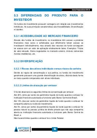 76
5.3 DIFERENCIAIS DO PRODUTO PARA O
INVESTIDOR
Os fundos de investimento possuem vantagens em relação aos investimentos
individuais. As suas principais características são Acessibilidade, Diversificação
e Liquidez.
5.3.1 ACESSIBILIDADE AO MERCADO FINANCEIRO
Através dos fundos de investimento, os investidores têm acesso a produtos
financeiros mais caros e sofisticados que dificilmente teriam acesso se
investissem individualmente, mas através dos recursos do fundo conseguem
ter acesso com um valor de aplicação relativamente baixo. Exemplos: Títulos
de valor elevado, títulos negociados no mercado externo, imóveis comerciais
(fundos imobiliários), etc.
5.3.2 DIVERSIFICAÇÃO
5.3.2.1 Riscos dos ativos individuais versus riscos da carteira
Devido às regras de concentração e sua política, os fundos de investimento
geralmente possuem uma grande diversificação de ativos, diluindo desta forma
os riscos quando comparados com ativos individuais.
5.3.2.2 Limites de alocação por emissor
O fundo observará os seguintes limites de concentração por emissor:
Até 20% (vinte por cento) do patrimônio líquido do fundo quando o emissor for
instituição financeira autorizada a funcionar pelo Banco Central do Brasil;
Até 10% (dez por cento) do patrimônio líquido do fundo quando o emissor for
companhia aberta ou fundo de investimento;
Até 5% (cinco por cento) do patrimônio líquido do fundo quando o emissor for
pessoa natural ou pessoa jurídica de direito privado que não seja companhia
aberta ou instituição financeira autorizada a funcionar pelo Banco Central do
Brasil; e
Não haverá limites quando o emissor for a União Federal.
 