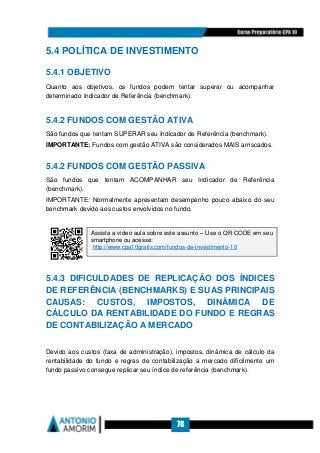 78
5.4 POLÍTICA DE INVESTIMENTO
5.4.1 OBJETIVO
Quanto aos objetivos, os fundos podem tentar superar ou acompanhar
determinado Indicador de Referência (benchmark).
5.4.2 FUNDOS COM GESTÃO ATIVA
São fundos que tentam SUPERAR seu Indicador de Referência (benchmark).
IMPORTANTE: Fundos com gestão ATIVA são considerados MAIS arriscados.
5.4.2 FUNDOS COM GESTÃO PASSIVA
São fundos que tentam ACOMPANHAR seu Indicador de Referência
(benchmark).
IMPORTANTE: Normalmente apresentam desempenho pouco abaixo do seu
benchmark devido aos custos envolvidos no fundo.
5.4.3 DIFICULDADES DE REPLICAÇÃO DOS ÍNDICES
DE REFERÊNCIA (BENCHMARKS) E SUAS PRINCIPAIS
CAUSAS: CUSTOS, IMPOSTOS, DINÂMICA DE
CÁLCULO DA RENTABILIDADE DO FUNDO E REGRAS
DE CONTABILIZAÇÃO A MERCADO
Devido aos custos (taxa de administração), impostos, dinâmica de cálculo da
rentabilidade do fundo e regras de contabilização a mercado dificilmente um
fundo passivo consegue replicar seu índice de referência (benchmark).
Assista a vídeo aula sobre este assunto – Use o QR CODE em seu
smartphone ou acesse:
http://www.cpa10gratis.com/fundos-de-investimento-10
 