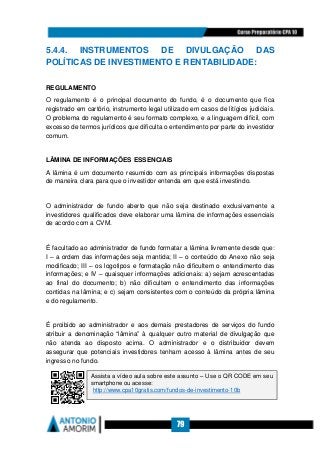 79
5.4.4. INSTRUMENTOS DE DIVULGAÇÃO DAS
POLÍTICAS DE INVESTIMENTO E RENTABILIDADE:
REGULAMENTO
O regulamento é o principal documento do fundo, é o documento que fica
registrado em cartório, instrumento legal utilizado em casos de litígios judiciais.
O problema do regulamento é seu formato complexo, e a linguagem difícil, com
excesso de termos jurídicos que dificulta o entendimento por parte do investidor
comum.
LÂMINA DE INFORMAÇÕES ESSENCIAIS
A lâmina é um documento resumido com as principais informações dispostas
de maneira clara para que o investidor entenda em que está investindo.
O administrador de fundo aberto que não seja destinado exclusivamente a
investidores qualificados deve elaborar uma lâmina de informações essenciais
de acordo com a CVM.
É facultado ao administrador de fundo formatar a lâmina livremente desde que:
I – a ordem das informações seja mantida; II – o conteúdo do Anexo não seja
modificado; III – os logotipos e formatação não dificultem o entendimento das
informações; e IV – quaisquer informações adicionais: a) sejam acrescentadas
ao final do documento; b) não dificultem o entendimento das informações
contidas na lâmina; e c) sejam consistentes com o conteúdo da própria lâmina
e do regulamento.
É proibido ao administrador e aos demais prestadores de serviços do fundo
atribuir a denominação “lâmina” à qualquer outro material de divulgação que
não atenda ao disposto acima. O administrador e o distribuidor devem
assegurar que potenciais investidores tenham acesso à lâmina antes de seu
ingresso no fundo.
Assista a vídeo aula sobre este assunto – Use o QR CODE em seu
smartphone ou acesse:
http://www.cpa10gratis.com/fundos-de-investimento-10b
 