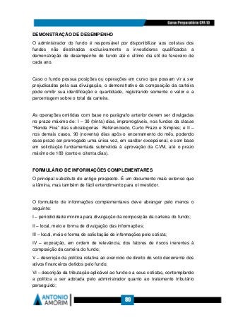 80
DEMONSTRAÇÃO DE DESEMPENHO
O administrador do fundo é responsável por disponibilizar aos cotistas dos
fundos não destinados exclusivamente a investidores qualificados a
demonstração de desempenho do fundo até o último dia útil de fevereiro de
cada ano.
Caso o fundo possua posições ou operações em curso que possam vir a ser
prejudicadas pela sua divulgação, o demonstrativo da composição da carteira
pode omitir sua identificação e quantidade, registrando somente o valor e a
percentagem sobre o total da carteira.
As operações omitidas com base no parágrafo anterior devem ser divulgadas
no prazo máximo de: I – 30 (trinta) dias, improrrogáveis, nos fundos da classe
“Renda Fixa” das subcategorias Referenciado, Curto Prazo e Simples; e II –
nos demais casos, 90 (noventa) dias após o encerramento do mês, podendo
esse prazo ser prorrogado uma única vez, em caráter excepcional, e com base
em solicitação fundamentada submetida à aprovação da CVM, até o prazo
máximo de 180 (cento e oitenta dias).
FORMULÁRIO DE INFORMAÇÕES COMPLEMENTARES
O principal substituto do antigo prospecto. É um documento mais extenso que
a lâmina, mas também de fácil entendimento para o investidor.
O formulário de informações complementares deve abranger pelo menos o
seguinte:
I – periodicidade mínima para divulgação da composição da carteira do fundo;
II – local, meio e forma de divulgação das informações;
III – local, meio e forma de solicitação de informações pelo cotista;
IV – exposição, em ordem de relevância, dos fatores de riscos inerentes à
composição da carteira do fundo;
V – descrição da política relativa ao exercício de direito do voto decorrente dos
ativos financeiros detidos pelo fundo;
VI – descrição da tributação aplicável ao fundo e a seus cotistas, contemplando
a política a ser adotada pelo administrador quanto ao tratamento tributário
perseguido;
 
